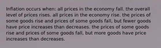 Inflation occurs when: all prices in the economy fall. the overall level of prices rises. all prices in the economy rise. the prices of some goods rise and prices of some goods fall, but fewer goods have price increases than decreases. the prices of some goods rise and prices of some goods fall, but more goods have price increases than decreases.