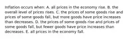 Inflation occurs when: A. all prices in the economy rise. B. the overall level of prices rises. C. the prices of some goods rise and prices of some goods fall, but more goods have price increases than decreases. D. the prices of some goods rise and prices of some goods fall, but fewer goods have price increases than decreases. E. all prices in the economy fall.