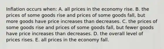 Inflation occurs when: A. all prices in the economy rise. B. the prices of some goods rise and prices of some goods fall, but more goods have price increases than decreases. C. the prices of some goods rise and prices of some goods fall, but fewer goods have price increases than decreases. D. the overall level of prices rises. E. all prices in the economy fall.