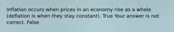 Inflation occurs when prices in an economy rise as a whole​ (deflation is when they stay​ constant). True Your answer is not correct. False