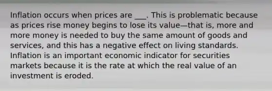 Inflation occurs when prices are ___. This is problematic because as prices rise money begins to lose its value—that is, more and more money is needed to buy the same amount of goods and services, and this has a negative effect on living standards. Inflation is an important economic indicator for securities markets because it is the rate at which the real value of an investment is eroded.