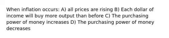 When inflation occurs: A) all prices are rising B) Each dollar of income will buy more output than before C) The purchasing power of money increases D) The purchasing power of money decreases