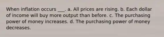 When inflation occurs ___. a. All prices are rising. b. Each dollar of income will buy more output than before. c. The purchasing power of money increases. d. The purchasing power of money decreases.