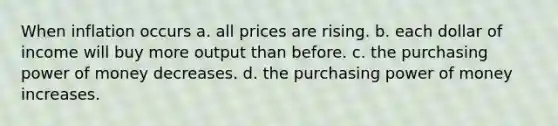 When inflation occurs a. all prices are rising. b. each dollar of income will buy more output than before. c. the purchasing power of money decreases. d. the purchasing power of money increases.