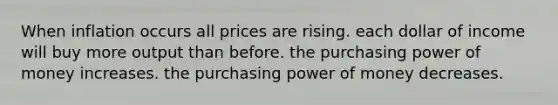 When inflation occurs all prices are rising. each dollar of income will buy more output than before. the purchasing power of money increases. the purchasing power of money decreases.