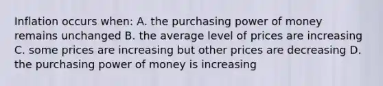 Inflation occurs when: A. the purchasing power of money remains unchanged B. the average level of prices are increasing C. some prices are increasing but other prices are decreasing D. the purchasing power of money is increasing