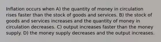 Inflation occurs when A) the quantity of money in circulation rises faster than the stock of goods and services. B) the stock of goods and services increases and the quantity of money in circulation decreases. C) output increases faster than the money supply. D) the money supply decreases and the output increases.