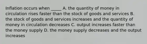 Inflation occurs when _____ A. the quantity of money in circulation rises faster than the stock of goods and services B. the stock of goods and services increases and the quantity of money in circulation decreases C. output increases faster than the money supply D. the money supply decreases and the output increases