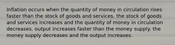 Inflation occurs when the quantity of money in circulation rises faster than the stock of goods and services. the stock of goods and services increases and the quantity of money in circulation decreases. output increases faster than the money supply. the money supply decreases and the output increases.