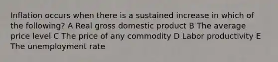 Inflation occurs when there is a sustained increase in which of the following? A Real gross domestic product B The average price level C The price of any commodity D Labor productivity E The <a href='https://www.questionai.com/knowledge/kh7PJ5HsOk-unemployment-rate' class='anchor-knowledge'>unemployment rate</a>