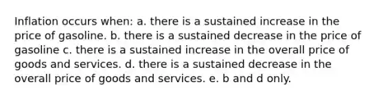 Inflation occurs when: a. there is a sustained increase in the price of gasoline. b. there is a sustained decrease in the price of gasoline c. there is a sustained increase in the overall price of goods and services. d. there is a sustained decrease in the overall price of goods and services. e. b and d only.