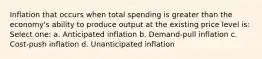 Inflation that occurs when total spending is greater than the economy's ability to produce output at the existing price level is: Select one: a. Anticipated inflation b. Demand-pull inflation c. Cost-push inflation d. Unanticipated inflation