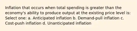 Inflation that occurs when total spending is greater than the economy's ability to produce output at the existing price level is: Select one: a. Anticipated inflation b. Demand-pull inflation c. Cost-push inflation d. Unanticipated inflation