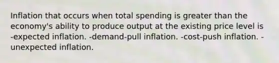 Inflation that occurs when total spending is greater than the economy's ability to produce output at the existing price level is -expected inflation. -demand-pull inflation. -cost-push inflation. -unexpected inflation.