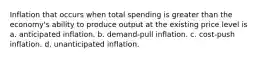 Inflation that occurs when total spending is greater than the economy's ability to produce output at the existing price level is a. anticipated inflation. b. demand-pull inflation. c. cost-push inflation. d. unanticipated inflation.