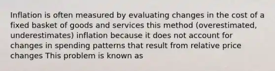 Inflation is often measured by evaluating changes in the cost of a fixed basket of goods and services this method (overestimated, underestimates) inflation because it does not account for changes in spending patterns that result from relative price changes This problem is known as