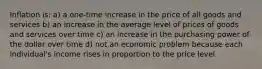 Inflation is: a) a one-time increase in the price of all goods and services b) an increase in the average level of prices of goods and services over time c) an increase in the purchasing power of the dollar over time d) not an economic problem because each individual's income rises in proportion to the price level