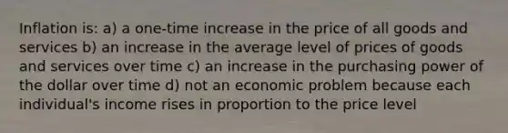 Inflation is: a) a one-time increase in the price of all goods and services b) an increase in the average level of prices of goods and services over time c) an increase in the purchasing power of the dollar over time d) not an economic problem because each individual's income rises in proportion to the price level