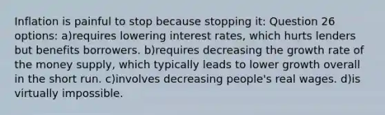 Inflation is painful to stop because stopping it: Question 26 options: a)requires lowering interest rates, which hurts lenders but benefits borrowers. b)requires decreasing the growth rate of the money supply, which typically leads to lower growth overall in the short run. c)involves decreasing people's real wages. d)is virtually impossible.