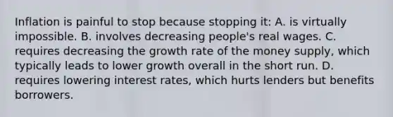 Inflation is painful to stop because stopping it: A. is virtually impossible. B. involves decreasing people's real wages. C. requires decreasing the growth rate of the money supply, which typically leads to lower growth overall in the short run. D. requires lowering interest rates, which hurts lenders but benefits borrowers.