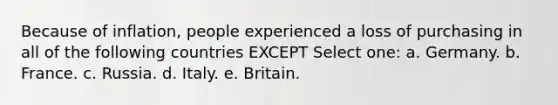 Because of inflation, people experienced a loss of purchasing in all of the following countries EXCEPT Select one: a. Germany. b. France. c. Russia. d. Italy. e. Britain.