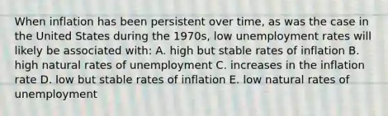 When inflation has been persistent over time, as was the case in the United States during the 1970s, low unemployment rates will likely be associated with: A. high but stable rates of inflation B. high natural rates of unemployment C. increases in the inflation rate D. low but stable rates of inflation E. low natural rates of unemployment