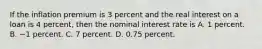 If the inflation premium is 3 percent and the real interest on a loan is 4 percent, then the nominal interest rate is A. 1 percent. B. −1 percent. C. 7 percent. D. 0.75 percent.