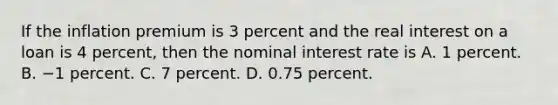 If the inflation premium is 3 percent and the real interest on a loan is 4 percent, then the nominal interest rate is A. 1 percent. B. −1 percent. C. 7 percent. D. 0.75 percent.