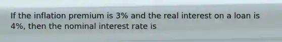 If the inflation premium is 3% and the real interest on a loan is 4%, then the nominal interest rate is