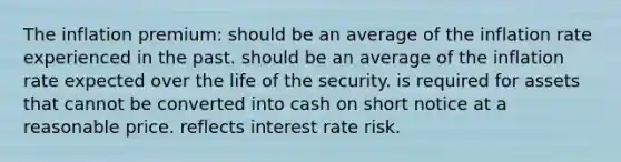 The inflation premium: should be an average of the inflation rate experienced in the past. should be an average of the inflation rate expected over the life of the security. is required for assets that cannot be converted into cash on short notice at a reasonable price. reflects interest rate risk.