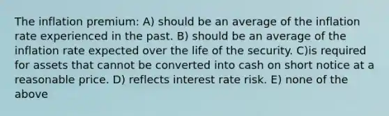 The inflation premium: A) should be an average of the inflation rate experienced in the past. B) should be an average of the inflation rate expected over the life of the security. C)is required for assets that cannot be converted into cash on short notice at a reasonable price. D) reflects interest rate risk. E) none of the above