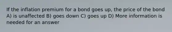 If the inflation premium for a bond goes up, the price of the bond A) is unaffected B) goes down C) goes up D) More information is needed for an answer