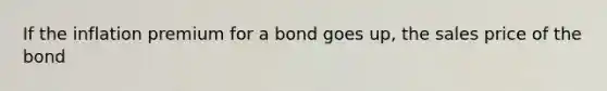 If the inflation premium for a bond goes up, the sales price of the bond