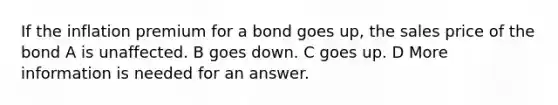 If the inflation premium for a bond goes up, the sales price of the bond A is unaffected. B goes down. C goes up. D More information is needed for an answer.