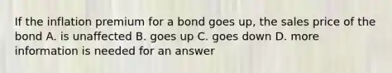 If the inflation premium for a bond goes up, the sales price of the bond A. is unaffected B. goes up C. goes down D. more information is needed for an answer