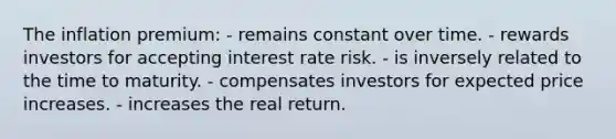 The inflation premium: - remains constant over time. - rewards investors for accepting interest rate risk. - is inversely related to the time to maturity. - compensates investors for expected price increases. - increases the real return.