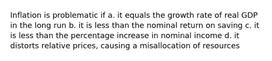 Inflation is problematic if a. it equals the growth rate of real GDP in the long run b. it is less than the nominal return on saving c. it is less than the percentage increase in nominal income d. it distorts relative prices, causing a misallocation of resources