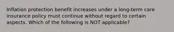 Inflation protection benefit increases under a long-term care insurance policy must continue without regard to certain aspects. Which of the following is NOT applicable?