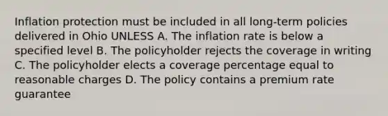 Inflation protection must be included in all long-term policies delivered in Ohio UNLESS A. The inflation rate is below a specified level B. The policyholder rejects the coverage in writing C. The policyholder elects a coverage percentage equal to reasonable charges D. The policy contains a premium rate guarantee