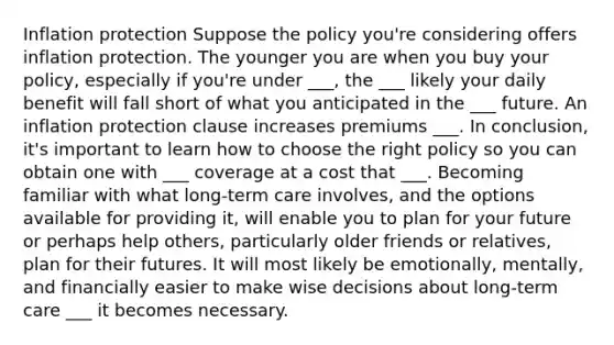 Inflation protection Suppose the policy you're considering offers inflation protection. The younger you are when you buy your policy, especially if you're under ___, the ___ likely your daily benefit will fall short of what you anticipated in the ___ future. An inflation protection clause increases premiums ___. In conclusion, it's important to learn how to choose the right policy so you can obtain one with ___ coverage at a cost that ___. Becoming familiar with what long-term care involves, and the options available for providing it, will enable you to plan for your future or perhaps help others, particularly older friends or relatives, plan for their futures. It will most likely be emotionally, mentally, and financially easier to make wise decisions about long-term care ___ it becomes necessary.