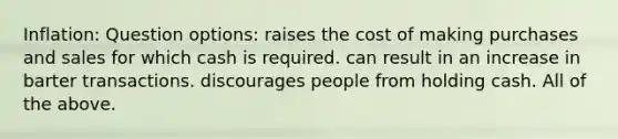 Inflation: Question options: raises the cost of making purchases and sales for which cash is required. can result in an increase in barter transactions. discourages people from holding cash. All of the above.