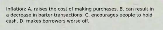 Inflation: A. raises the cost of making purchases. B. can result in a decrease in barter transactions. C. encourages people to hold cash. D. makes borrowers worse off.