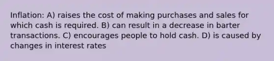 Inflation: A) raises the cost of making purchases and sales for which cash is required. B) can result in a decrease in barter transactions. C) encourages people to hold cash. D) is caused by changes in <a href='https://www.questionai.com/knowledge/kUDTXKmzs3-interest-rates' class='anchor-knowledge'>interest rates</a>