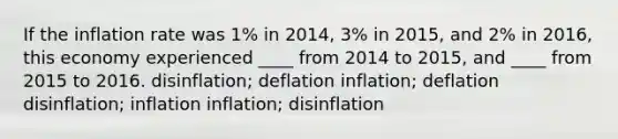 If the inflation rate was 1% in 2014, 3% in 2015, and 2% in 2016, this economy experienced ____ from 2014 to 2015, and ____ from 2015 to 2016. disinflation; deflation inflation; deflation disinflation; inflation inflation; disinflation