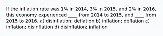 If the inflation rate was 1% in 2014, 3% in 2015, and 2% in 2016, this economy experienced ____ from 2014 to 2015, and ____ from 2015 to 2016. a) disinflation; deflation b) inflation; deflation c) inflation; disinflation d) disinflation; inflation