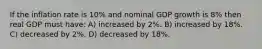 If the inflation rate is 10% and nominal GDP growth is 8% then real GDP must have: A) increased by 2%. B) increased by 18%. C) decreased by 2%. D) decreased by 18%.