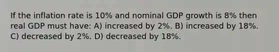 If the inflation rate is 10% and nominal GDP growth is 8% then real GDP must have: A) increased by 2%. B) increased by 18%. C) decreased by 2%. D) decreased by 18%.