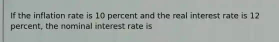 If the inflation rate is 10 percent and the real interest rate is 12 percent, the nominal interest rate is