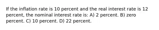 If the inflation rate is 10 percent and the real interest rate is 12 percent, the nominal interest rate is: A) 2 percent. B) zero percent. C) 10 percent. D) 22 percent.