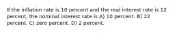 If the inflation rate is 10 percent and the real interest rate is 12 percent, the nominal interest rate is A) 10 percent. B) 22 percent. C) zero percent. D) 2 percent.